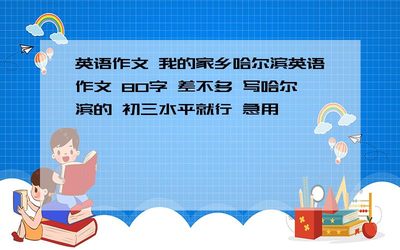 英语作文 我的家乡哈尔滨英语作文 80字 差不多 写哈尔滨的 初三水平就行 急用