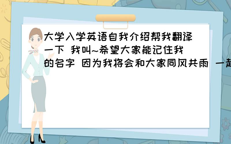 大学入学英语自我介绍帮我翻译一下 我叫~希望大家能记住我的名字 因为我将会和大家同风共雨 一起走过大学这段美好的时光!我很喜欢这所大学的你们每一个人 因为我们有共同的梦想!希望