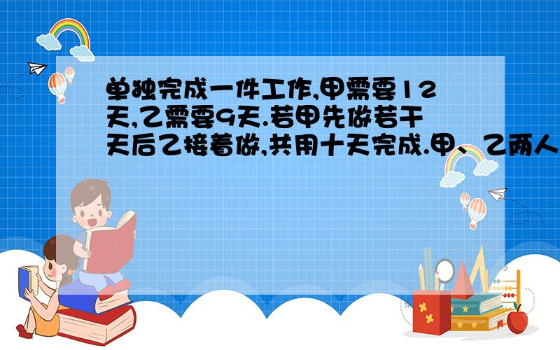 单独完成一件工作,甲需要12天,乙需要9天.若甲先做若干天后乙接着做,共用十天完成.甲、乙两人各做几天急用