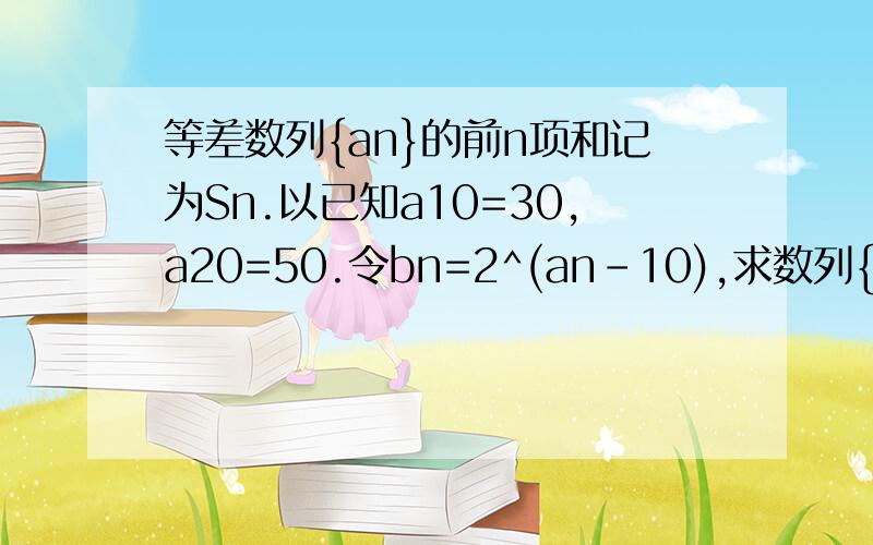 等差数列{an}的前n项和记为Sn.以已知a10=30,a20=50.令bn=2^(an-10),求数列{bn}的前n项和Tn