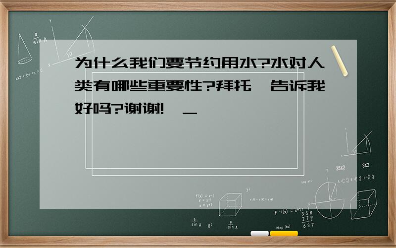 为什么我们要节约用水?水对人类有哪些重要性?拜托,告诉我好吗?谢谢!^_^