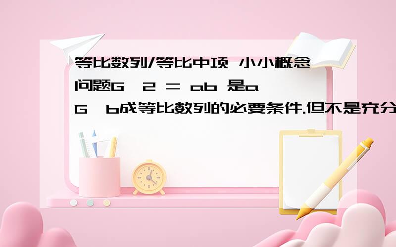 等比数列/等比中项 小小概念问题G^2 = ab 是a,G,b成等比数列的必要条件.但不是充分条件是因为G=0的情况么G^2 = ab → b/G = G/a （这一步利用等式的性质两边同除 a*G）b/G = G/a → a,b,G成等比数列 （