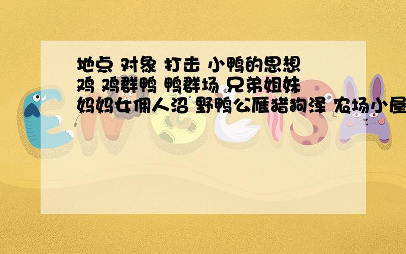 地点 对象 打击 小鸭的思想鸡 鸡群鸭 鸭群场 兄弟姐妹妈妈女佣人沼 野鸭公雁猎狗泽 农场小屋灌木林种田人家要词语 不要句子