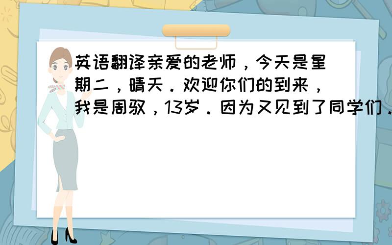 英语翻译亲爱的老师，今天是星期二，晴天。欢迎你们的到来，我是周驭，13岁。因为又见到了同学们。老师们也开始工作了。拜拜！