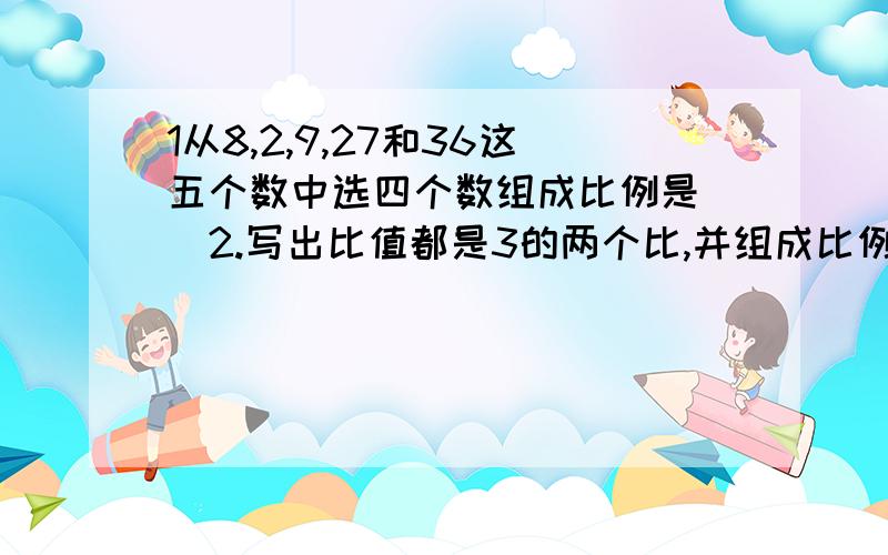 1从8,2,9,27和36这五个数中选四个数组成比例是（）2.写出比值都是3的两个比,并组成比例：（ ）,写出两个外项的积是12的比例：（ ）3.与1比14：2比21的比值相等的比是（）,这两个比组成的比