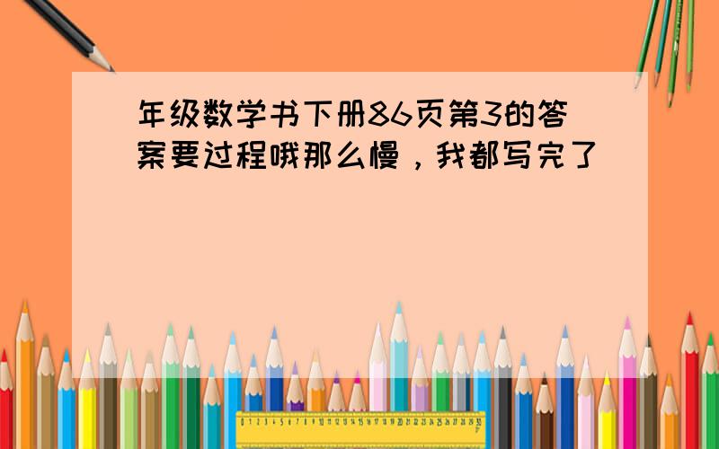 年级数学书下册86页第3的答案要过程哦那么慢，我都写完了