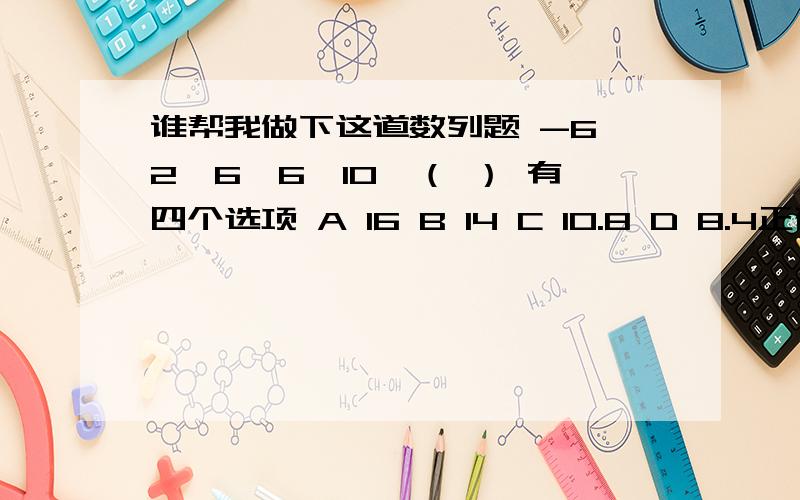 谁帮我做下这道数列题 -6,2,6,6,10,（ ） 有四个选项 A 16 B 14 C 10.8 D 8.4正确答案是8.可是我不知道怎么来的