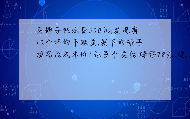 买椰子包运费300元,发现有12个坏的不能卖,剩下的椰子按高出成本价1元每个卖出,赚得78元.嗯,原来有多少个椰子?额,想要看过程,答案可以不写