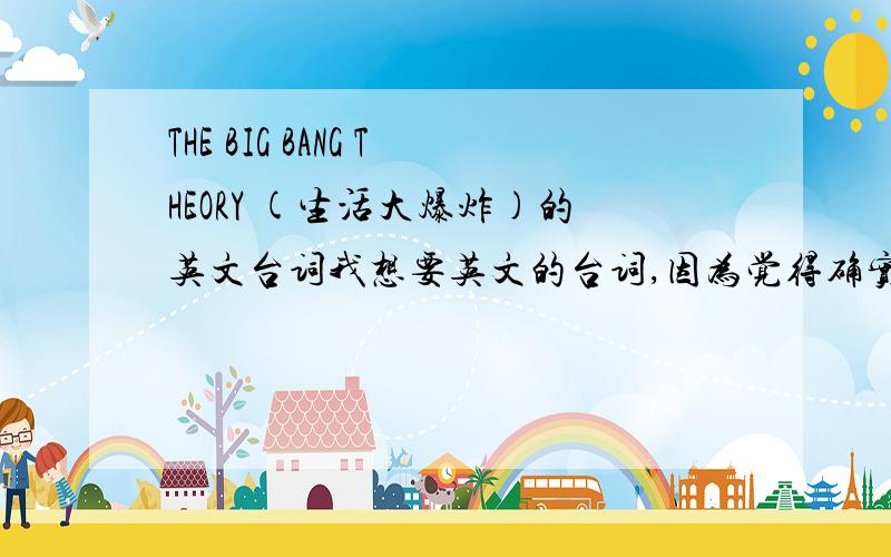 THE BIG BANG THEORY (生活大爆炸)的英文台词我想要英文的台词,因为觉得确实很不错,最好是文本材料,