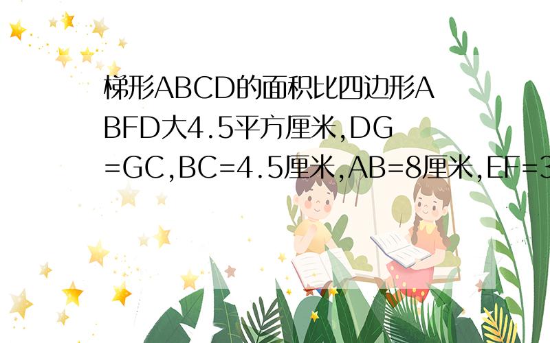 梯形ABCD的面积比四边形ABFD大4.5平方厘米,DG=GC,BC=4.5厘米,AB=8厘米,EF=3DF,求四边形CEFG的面积图画的不太好， 请你们把算式写的简单点‘可以吗