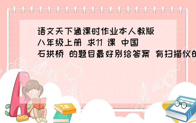 语文天下通课时作业本人教版 八年级上册 求11 课 中国石拱桥 的题目最好别给答案 有扫描仪的童鞋帮帮忙