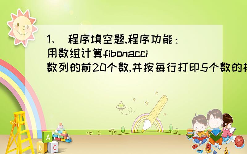 1、 程序填空题.程序功能：用数组计算fibonacci数列的前20个数,并按每行打印5个数的格式输出.1,1,2,#include void main( ){ int i;int fib[21] = {0,1,1}; /* 数组初始化 */for( ) fib[i] = fib[i - 1] + fib[i - 2];for(i = 1