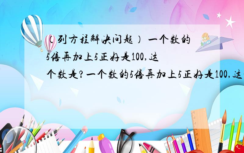 （列方程解决问题） 一个数的5倍再加上5正好是100,这个数是?一个数的5倍再加上5正好是100,这个数是?