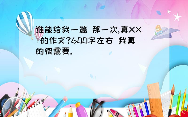 谁能给我一篇 那一次,真XX 的作文?600字左右 我真的很需要.