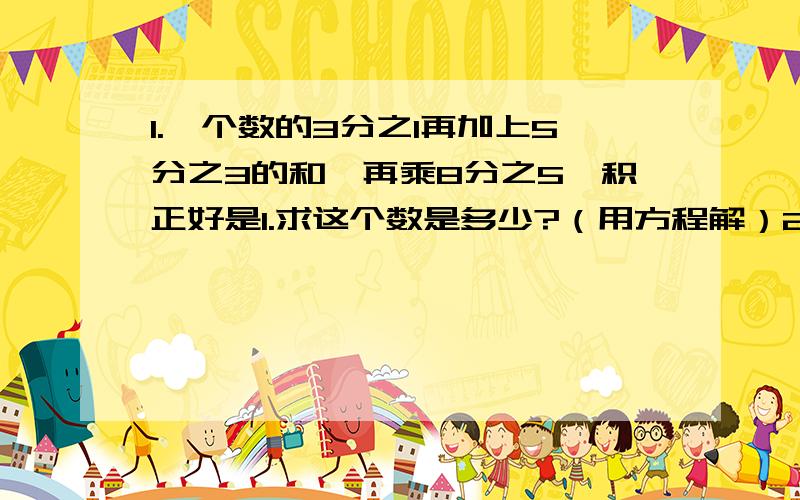 1.一个数的3分之1再加上5分之3的和,再乘8分之5,积正好是1.求这个数是多少?（用方程解）2.一个数的5分之3减去他的4分之1 ,所得的差是7,求这个数.