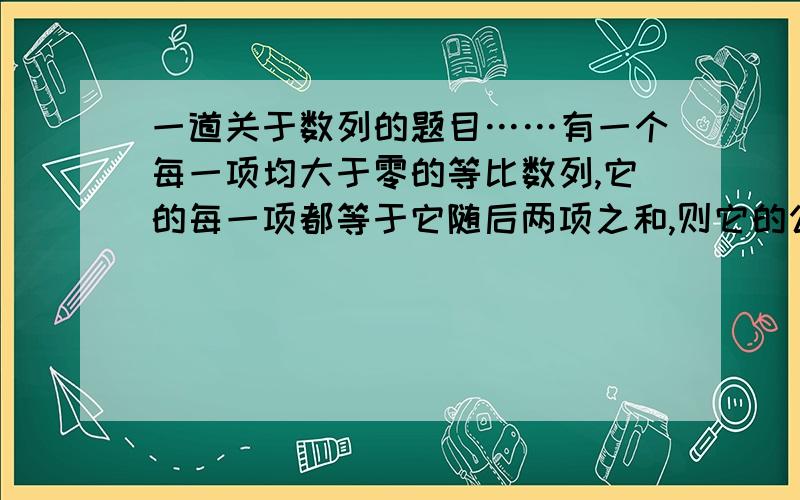 一道关于数列的题目……有一个每一项均大于零的等比数列,它的每一项都等于它随后两项之和,则它的公比q是多少?（重要的是解题步骤,就需步骤……）