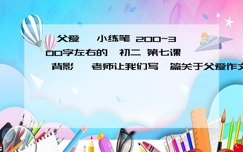 《父爱》 小练笔 200~300字左右的,初二 第七课  背影   老师让我们写一篇关于父爱作文,   200到300 字  不要太多了.  急！！  只是参考,  不抄起