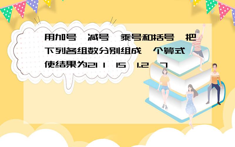 用加号、减号、乘号和括号,把下列各组数分别组成一个算式,使结果为21 1,15,1.2,7