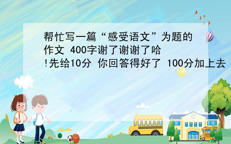 帮忙写一篇“感受语文”为题的作文 400字谢了谢谢了哈 !先给10分 你回答得好了 100分加上去 速度 我在线等