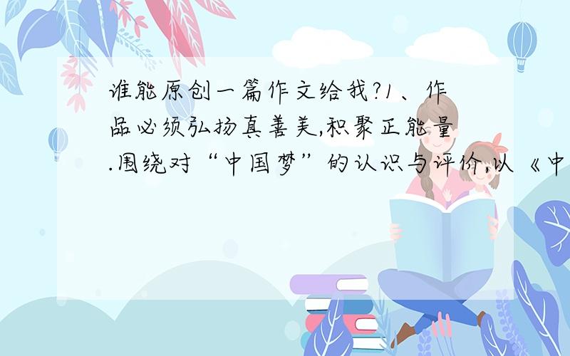 谁能原创一篇作文给我?1、作品必须弘扬真善美,积聚正能量.围绕对“中国梦”的认识与评价,以《中国梦·我身边的长虹》、《身边趣事记》、《身边的变化》、《我的老师》、《我的家乡》