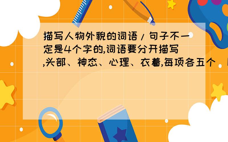 描写人物外貌的词语/句子不一定是4个字的,词语要分开描写,头部、神态、心理、衣着,每项各五个（以上）,句子要四句,人物描写即可.（不要太普通）急,越快越好的回答越多悬赏.