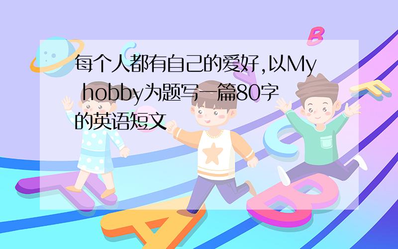 每个人都有自己的爱好,以My hobby为题写一篇80字的英语短文