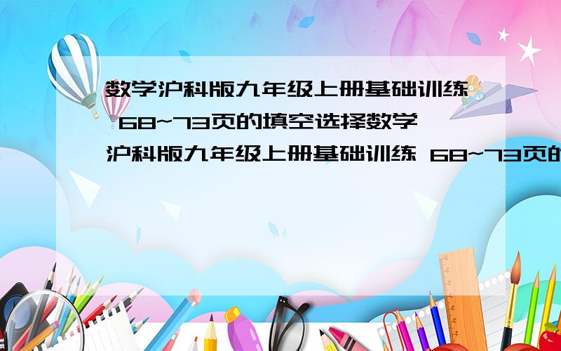 数学沪科版九年级上册基础训练 68~73页的填空选择数学沪科版九年级上册基础训练 68~73页的填空选择只要填空题和单选题就OK了啊啊啊啊