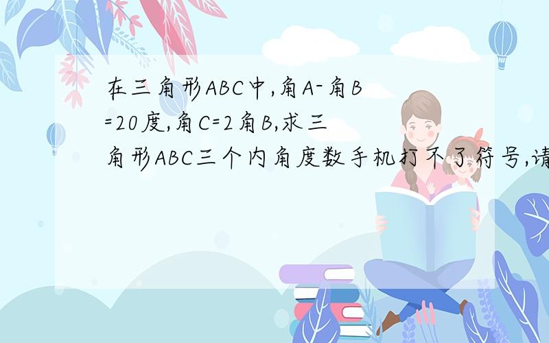 在三角形ABC中,角A-角B=20度,角C=2角B,求三角形ABC三个内角度数手机打不了符号,请自动转换成符号,