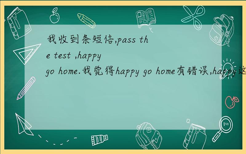 我收到条短信,pass the test ,happy go home.我觉得happy go home有错误,happy这里应该用它的副词吧...