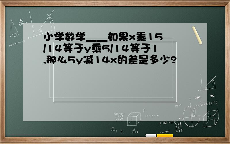 小学数学____如果x乘15/14等于y乘5/14等于1,那么5y减14x的差是多少?