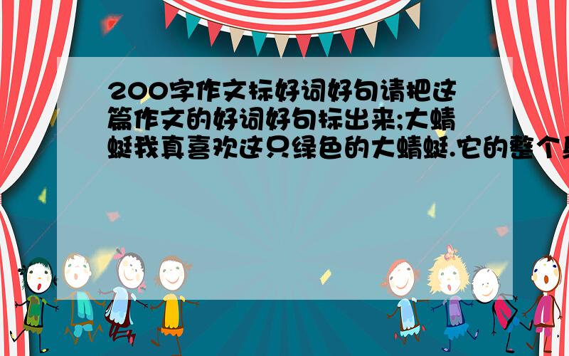 200字作文标好词好句请把这篇作文的好词好句标出来;大蜻蜓我真喜欢这只绿色的大蜻蜓.它的整个身躯细长、柔美、而且轻盈,它的脑袋圆圆的,上面长着一双突出的又大又亮的大眼睛,好像两