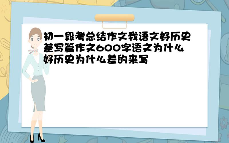 初一段考总结作文我语文好历史差写篇作文600字语文为什么好历史为什么差的来写