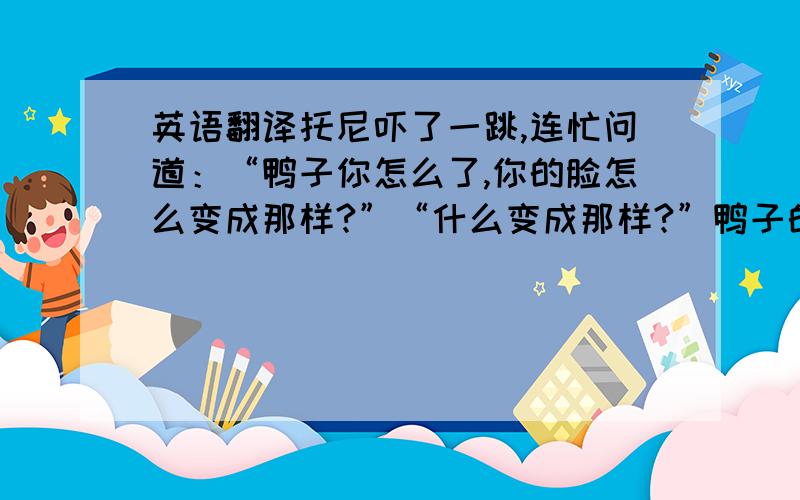 英语翻译托尼吓了一跳,连忙问道：“鸭子你怎么了,你的脸怎么变成那样?”“什么变成那样?”鸭子的脸瞬间恢复原样,“是你的幻觉吧?也不能怪你,最近发生了那么多事,你肯定受到了一些刺