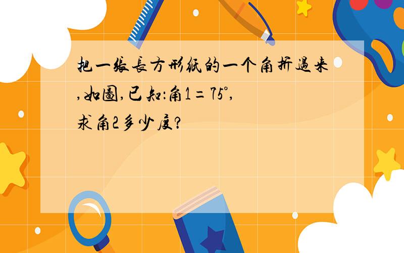 把一张长方形纸的一个角折过来,如图,已知：角1=75°,求角2多少度?