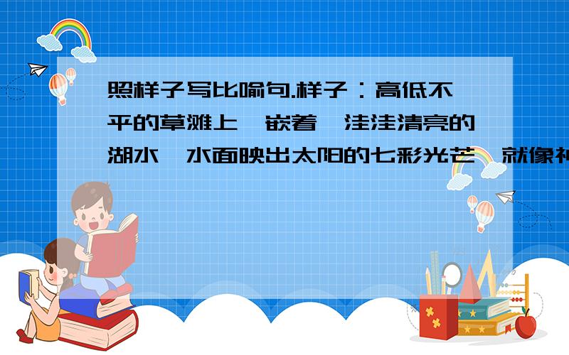 照样子写比喻句.样子：高低不平的草滩上,嵌着一洼洼清亮的湖水,水面映出太阳的七彩光芒,就像神话故事里的宝藏一样.