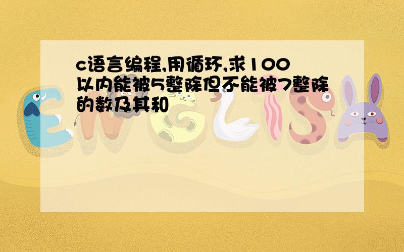 c语言编程,用循环,求100以内能被5整除但不能被7整除的数及其和