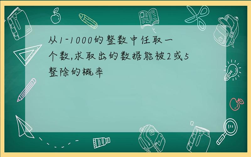 从1-1000的整数中任取一个数,求取出的数据能被2或5整除的概率