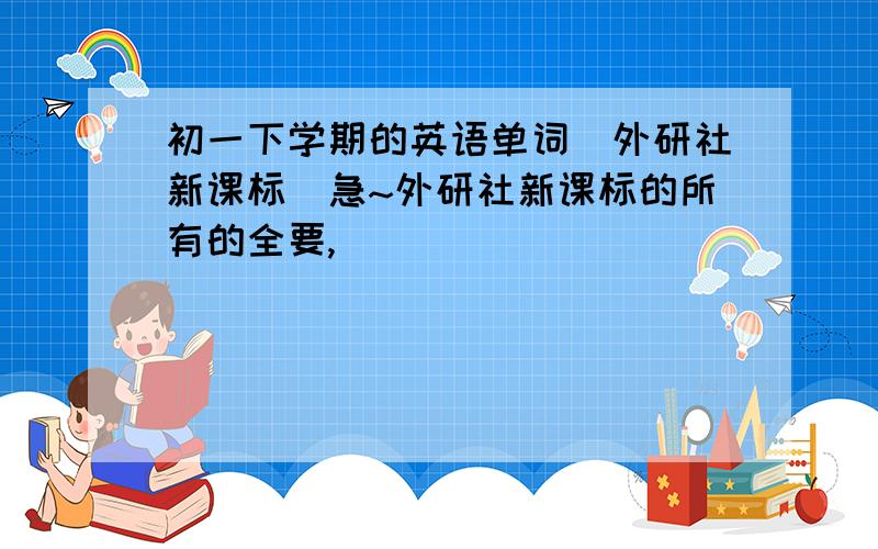 初一下学期的英语单词（外研社新课标）急~外研社新课标的所有的全要,