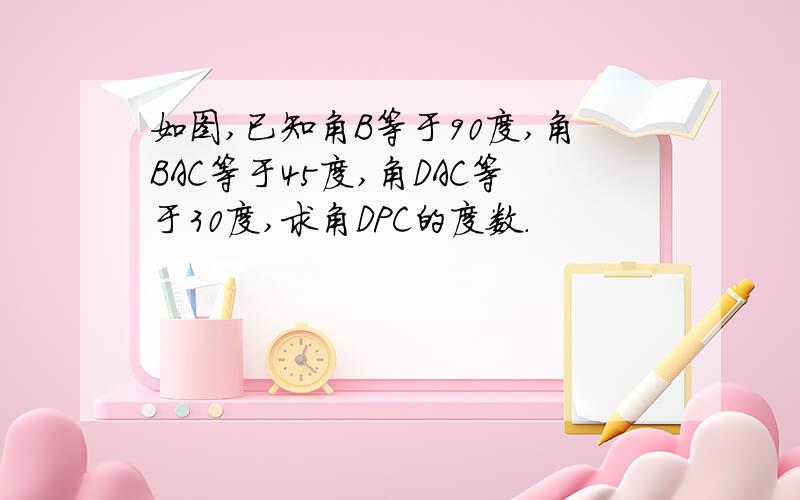 如图,已知角B等于90度,角BAC等于45度,角DAC等于30度,求角DPC的度数.