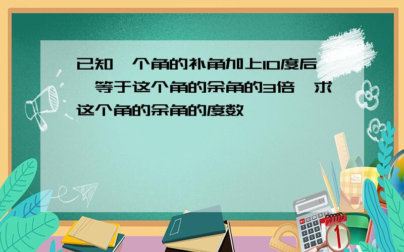 已知一个角的补角加上10度后、等于这个角的余角的3倍,求这个角的余角的度数