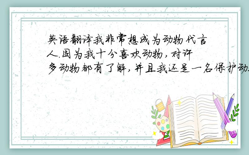 英语翻译我非常想成为动物代言人.因为我十分喜欢动物,对许多动物都有了解,并且我还是一名保护动物协会的自愿者.我很想成为烤拉的代言人,因为有人因它们长得可爱而捕捉它们,我希望借