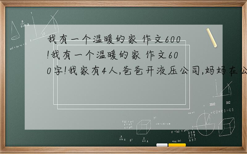 我有一个温暖的家 作文600!我有一个温暖的家 作文600字!我家有4人,爸爸开液压公司,妈妈在公司帮忙!哥哥在读初3,按照以上的情况写一篇作文题目：我有一个温暖的家!600字!今天就得写出来!