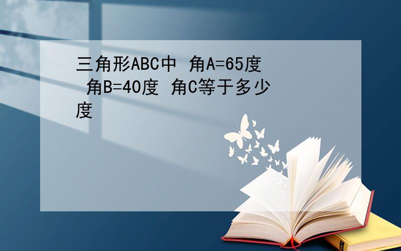 三角形ABC中 角A=65度 角B=40度 角C等于多少度