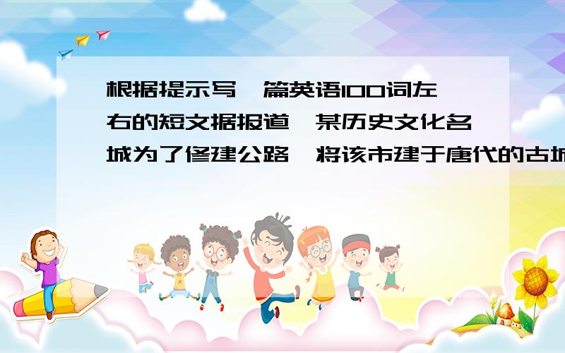 根据提示写一篇英语100词左右的短文据报道,某历史文化名城为了修建公路,将该市建于唐代的古城墙拆毁了.你班就此现象进行辩论.赞成的有10%他们认为:1.修建公路是社会发展的需要.2.文化遗