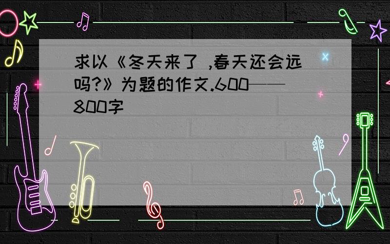 求以《冬天来了 ,春天还会远吗?》为题的作文.600——800字