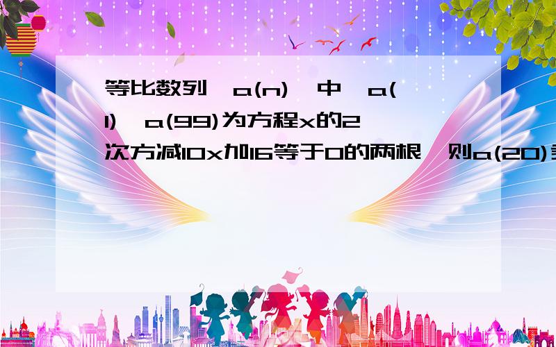 等比数列{a(n)}中,a(1),a(99)为方程x的2次方减10x加16等于0的两根,则a(20)乘a(50)乘a(80)的值为