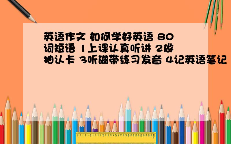 英语作文 如何学好英语 80词短语 1上课认真听讲 2做抽认卡 3听磁带练习发音 4记英语笔记 5参加英语俱乐部 开头 It s not difficult to learn English I think.of you