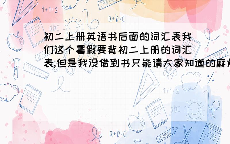 初二上册英语书后面的词汇表我们这个暑假要背初二上册的词汇表,但是我没借到书只能请大家知道的麻烦打一下,据我所知第一个单词是back其他不知道了,只用一.二单元的单词包括意思,哀----