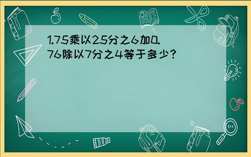 1.75乘以25分之6加0.76除以7分之4等于多少?