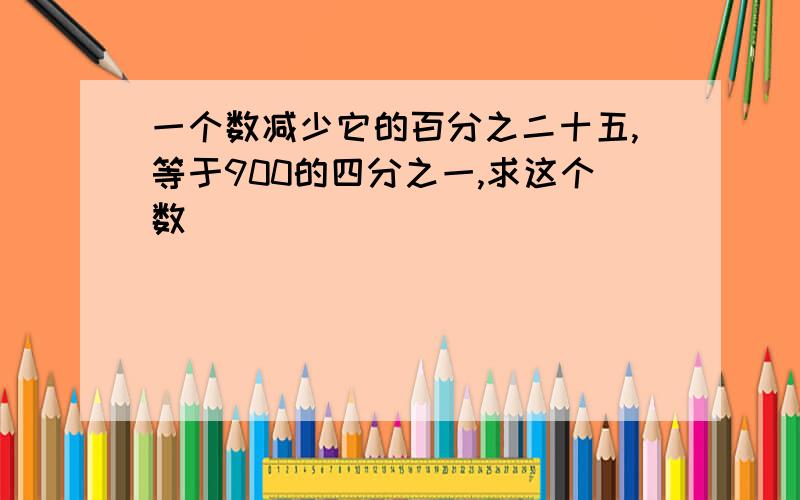 一个数减少它的百分之二十五,等于900的四分之一,求这个数